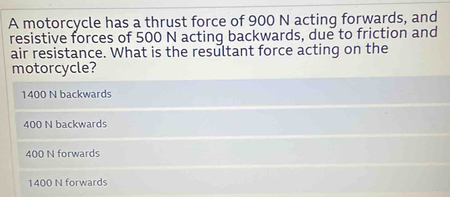 A motorcycle has a thrust force of 900 N acting forwards, and
resistive forces of 500 N acting backwards, due to friction and
air resistance. What is the resultant force acting on the
motorcycle?
1400 N backwards
400 N backwards
400 N forwards
1400 N forwards