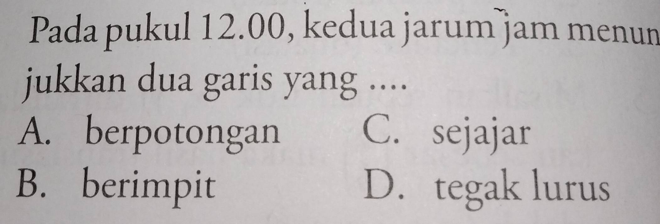 Pada pukul 12.00, kedua jarum jam menun
jukkan dua garis yang ....
A. berpotongan C. sejajar
B. berimpit D. tegak lurus