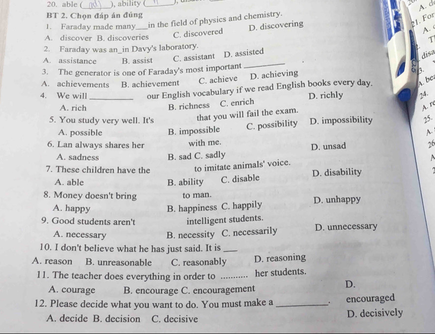 able ( ), ability _2
_
A. d
BT 2. Chọn đáp án đúng
1. Faraday made many in the field of physics and chemistry.
A. discover B. discoveries C. discovered D. discovering
21. For
A. c
T
2. Faraday was an_in Davy's laboratory.
_
adisa
A. assistance B. assist C. assistant D. assisted 2.
3. The generator is one of Faraday's most important
A. achievements B. achievement C. achieve D. achieving a 3.
our English vocabulary if we read English books every day. A. be
4. We will _D. richly 24.
A. rich B. richness C. enrich
A. re
5. You study very well. It's that you will fail the exam.
A. possible B. impossible C. possibility D. impossibility 25.
A.
6. Lan always shares her with me.
A. sadness B. sad C. sadly D. unsad 26
7. These children have the to imitate animals' voice.
A
A. able B. ability C. disable D. disability 
8. Money doesn't bring to man.
A. happy B. happiness C. happily
D. unhappy
9. Good students aren't
intelligent students.
A. necessary B. necessity C. necessarily D. unnecessary
10. I don't believe what he has just said. It is_
A. reason B. unreasonable C. reasonably D. reasoning
11. The teacher does everything in order to _her students.
D.
A. courage B. encourage C. encouragement
12. Please decide what you want to do. You must make a _. encouraged
A. decide B. decision C. decisive D. decisively