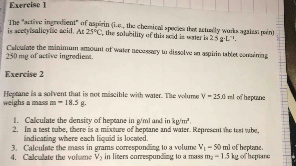 The "active ingredient" of aspirin (i.e., the chemical species that actually works against pain) 
is acetylsalicylic acid. At 25°C , the solubility of this acid in water is 2.5g· L^(-1). 

Calculate the minimum amount of water necessary to dissolve an aspirin tablet containing
250 mg of active ingredient. 
Exercise 2 
Heptane is a solvent that is not miscible with water. The volume V=25.0ml of heptane 
weighs a mass m=18.5g. 
1. Calculate the density of heptane in g/ml and in kg/m^3. 
2. In a test tube, there is a mixture of heptane and water. Represent the test tube, 
indicating where each liquid is located. 
3. Calculate the mass in grams corresponding to a volume V_1=50ml of heptane. 
4. Calculate the volume V_2 in liters corresponding to a mass m_2=1.5kg of heptane