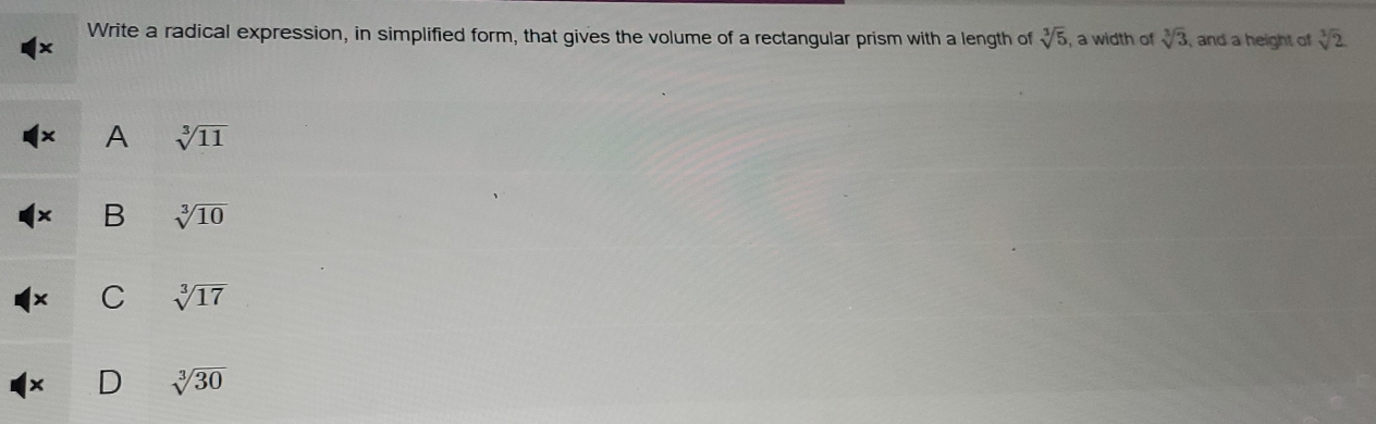 Write a radical expression, in simplified form, that gives the volume of a rectangular prism with a length of sqrt[3](5) , a width of sqrt[3](3) , and a height of sqrt[3](2)
A sqrt[3](11)
B sqrt[3](10)
Y C sqrt[3](17)
× D sqrt[3](30)