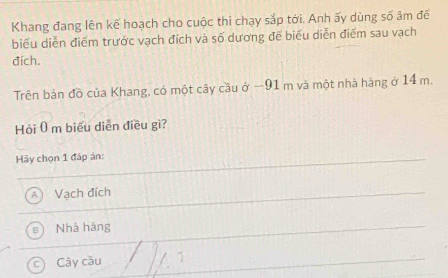 Khang đang lên kế hoạch cho cuộc thi chạy sắp tới. Anh ấy dùng số âm đề
biểu diễn điểm trước vạch đích và số dương để biểu diễn điểm sau vạch
đích.
Trên bản đồ của Khang, có một cây cầu ở −91 m và một nhà hàng ở 14 m.
Hỏi 0 m biểu diễn điều gì?
Hy chọn 1 đáp án:
A ) Vạch đích
B Nhả hàng
Cây cầu