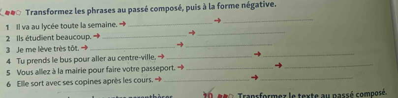 Transformez les phrases au passé composé, puis à la forme négative. 
1 Il va au lycée toute la semaine. 
_ 
_ 
2 Ils étudient beaucoup. 
_ 
_ 
3 Je me lève très tôt. 
_ 
_ 
_ 
4 Tu prends le bus pour aller au centre-ville._ 
_ 
5 Vous allez à la mairie pour faire votre passeport._ 
6 Elle sort avec ses copines après les cours._ 
_ 
ro. Transformez le texte au passé composé.