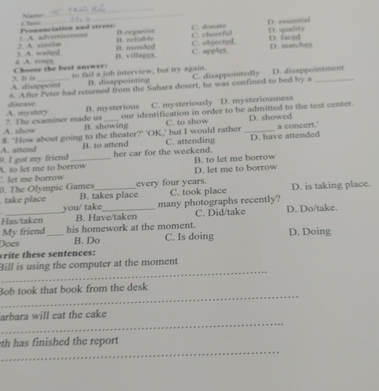 Nse
_
Class
_
1. A. advertisement Pronunciation and stress: Borganise C. donate D. essential
2. A. ximilar B. reliable C. cheerful D. quality
3. A. waited B. mended C. objected D. faced
4. A. roscs B. villages. C. apples. D. matches
Choose the best answer:
5. It is to fail a job interview, but try again.
A. disappoint B. disappointing C. disappointedly D. disappointment
6. After Peter had returned from the Sahara desert, he was confined to bed by a_
discase.
A. mystery B. mysterious C. mysteriously D. mysteriousness
7. The examiner made us our identification in order to be admitted to the test center.
A. show B. showing C. to show D. showed
8. ‘How about going to the theater?' 'OK,' but I would rather _a concert.'
A. attend B. to attend C. attending D. have attended
9. I got my friend her car for the weekend.
A. to let me to borrow B. to let me borrow
. let me borrow D. let me to borrow
0. The Olympic Games_ every four years.
. take place B. takes place C. took place D. is taking place.
you/ take many photographs recently?
Has/taken B. Have/taken C. Did/take D. Do/take.
My friend his homework at the moment. D. Doing
Does _B. Do C. Is doing
vrite these sentences:
_
Bill is using the computer at the moment
_
Bob took that book from the desk
_
arbara will eat the cake
_
th has finished the report