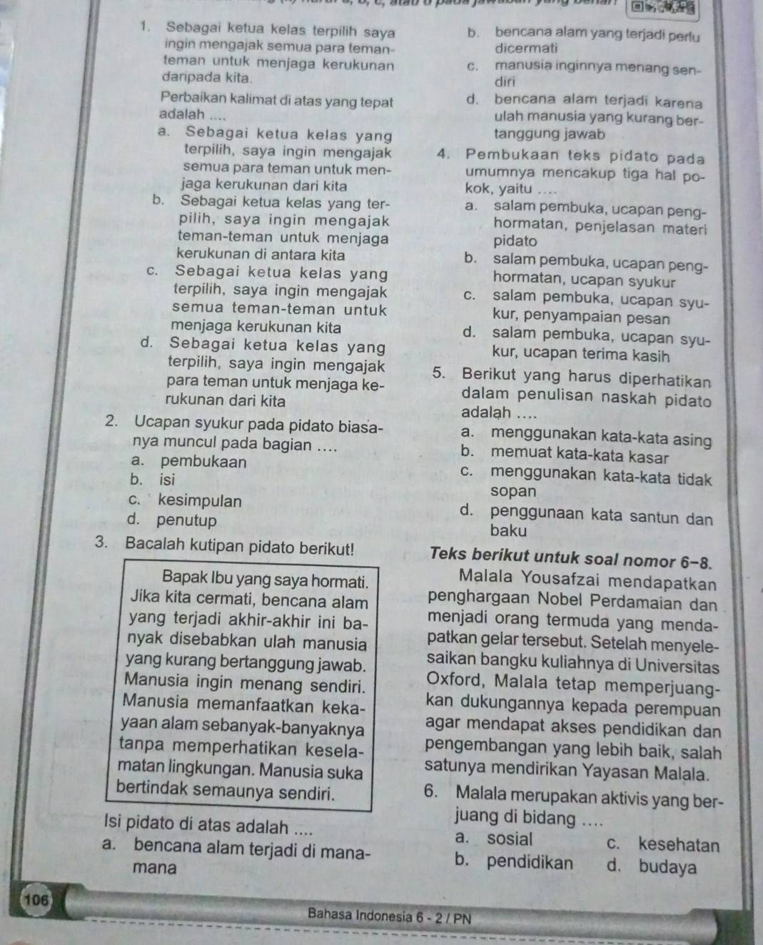 Sebagai ketua kelas terpilih saya b. bencana alam yang terjadi perlu
ingin mengajak semua para teman- dicermati
teman untuk menjaga kerukunan c. manusia inginnya menang sen-
daripada kita. diri
Perbaikan kalimat di atas yang tepat d. bencana alam terjadi karena
adalah ....
ulah manusia yang kurang ber-
a. Sebagai ketua kelas yang tanggung jawab
terpilih, saya ingin mengajak 4. Pembukaan teks pidato pada
semua para teman untuk men- umumnya mencakup tiga hal po-
jaga kerukunan dari kita kok, yaitu
b. Sebagai ketua kelas yang ter- a. salam pembuka, ucapan peng-
pilih, saya ingin mengajak hormatan, penjelasan materi
teman-teman untuk menjaga pidato
kerukunan di antara kita b. salam pembuka, ucapan peng-
c. Sebagai ketua kelas yang hormatan, ucapan syukur
terpilih, saya ingin mengajak c. salam pembuka, ucapan syu-
semua teman-teman untuk kur, penyampaian pesan
menjaga kerukunan kita d. salam pembuka, ucapan syu-
d. Sebagai ketua kelas yang kur, ucapan terima kasih
terpilih, saya ingin mengajak 5. Berikut yang harus diperhatikan
para teman untuk menjaga ke- dalam penulisan naskah pidato
rukunan dari kita adalah ....
2. Ucapan syukur pada pidato biasa- a. menggunakan kata-kata asing
nya muncul pada bagian .... b. memuat kata-kata kasar
a. pembukaan c. menggunakan kata-kata tidak
b. isi sopan
c. kesimpulan d. penggunaan kata santun dan
d. penutup baku
3. Bacalah kutipan pidato berikut! Teks berikut untuk soal nomor 6-8.
Bapak Ibu yang saya hormati.
Malala Yousafzai mendapatkan
Jika kita cermati, bencana alam penghargaan Nobel Perdamaian dan
yang terjadi akhir-akhir ini ba- menjadi orang termuda yang menda-
nyak disebabkan ulah manusia patkan gelar tersebut. Setelah menyele-
yang kurang bertanggung jawab. saikan bangku kuliahnya di Universitas
Manusia ingin menang sendiri. Oxford, Malala tetap memperjuang-
Manusia memanfaatkan keka- kan dukungannya kepada perempuan
yaan alam sebanyak-banyaknya agar mendapat akses pendidikan dan
tanpa memperhatikan kesela- pengembangan yang lebih baik, salah
matan lingkungan. Manusia suka satunya mendirikan Yayasan Malala.
bertindak semaunya sendiri.
6. Malala merupakan aktivis yang ber-
juang di bidang ....
Isi pidato di atas adalah .... a. sosial c. kesehatan
a. bencana alam terjadi di mana- b. pendidikan d. budaya
mana
106 Bahasa Indonesia 6 - 2 / PN