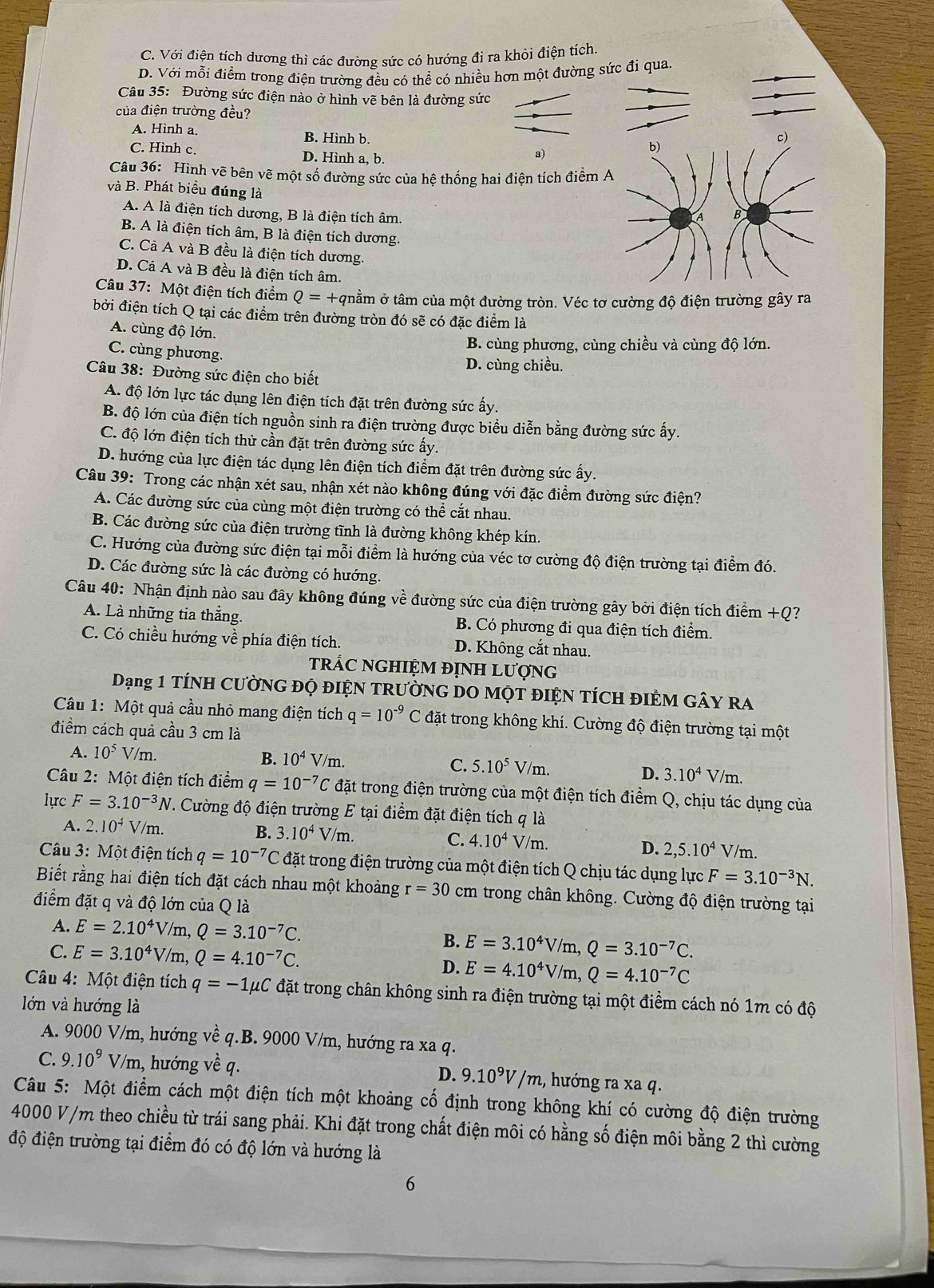 C. Với điện tích dương thì các đường sức có hướng đi ra khỏi điện tích.
D. Với mỗi điểm trong điện trường đều có thể có nhiều hơn một đường sức đi qua
Câu 35: Đường sức điện nào ở hình vẽ bên là đường sức
của điện trường đều?
A. Hình a. B. Hình b.
C. Hình c. D. Hình a, b.
a)
Câu 36: Hình vẽ bên vẽ một số đường sức của hệ thống hai điện tích điểm A
và B. Phát biểu đúng là
A. A là điện tích dương, B là điện tích âm.
B. A là điện tích âm, B là điện tích dương.
C. Cà A và B đều là điện tích dương.
D. Cả A và B đều là điện tích âm.
Câu 37: Một điện tích điểm Q=+ tnằm ở tâm của một đường tròn. Véc tơ cường độ điện trường gây ra
bởi điện tích Q tại các điểm trên đường tròn đó sẽ có đặc điểm là
A. cùng độ lớn.
B. cùng phương, cùng chiều và cùng độ lớn.
C. cùng phương.
D. cùng chiều.
Câu 38: Đường sức điện cho biết
A. độ lớn lực tác dụng lên điện tích đặt trên đường sức ấy.
B. độ lớn của điện tích nguồn sinh ra điện trường được biểu diễn bằng đường sức ấy.
C. độ lớn điện tích thử cần đặt trên đường sức ấy.
D. hướng của lực điện tác dụng lên điện tích điểm đặt trên đường sức ấy.
Câu 39: Trong các nhận xét sau, nhận xét nào không đúng với đặc điểm đường sức điện?
A. Các đường sức của cùng một điện trường có thể cắt nhau.
B. Các đường sức của điện trường tĩnh là đường không khép kín.
C. Hướng của đường sức điện tại mỗi điểm là hướng của véc tơ cường độ điện trường tại điểm đó.
D. Các đường sức là các đường có hướng.
Câu 40: Nhận định nào sau đây không đúng về đường sức của điện trường gây bởi điện tích điểm +Q?
A. Là những tia thẳng. B. Có phương đi qua điện tích điểm.
C. Có chiều hướng về phía điện tích. D. Không cắt nhau.
trÁC NGHIỆM đỊNH Lượng
Dạng 1 TÍNH CƯờNG ĐỌ đIỆN TRườNG DO MộT đIỆN TÍCH ĐIÊM GâY ra
Câu 1: Một quả cầu nhỏ mang điện tích q=10^(-9)C đặt trong không khí. Cường độ điện trường tại một
điểm cách quả cầu 3 cm là
B. 10^4V/m.
A. 10^5V/m. 7/m.
C. 5.10^5V/m
D. 3.10^4V
Câu 2: Một điện tích điểm q=10^(-7)C đặt trong điện trường của một điện tích điểm Q, chịu tác dụng của
lực F=3.10^(-3)N V. Cường độ điện trường E tại điểm đặt điện tích q là
A. 2.10^4V/m. B. 3.10^4V/m.
C. 4.10^4V/m.
D. 2,5.10^4 V/m.
Câu 3: Một điện tích q=10^(-7)C đặt trong điện trường của một điện tích Q chịu tác dụng lực F=3.10^(-3)N.
Biết rằng hai điện tích đặt cách nhau một khoảng r=30 cm trong chân không. Cường độ điện trường tại
điểm đặt q và độ lớn của Q là
A. E=2.10^4V/m,Q=3.10^(-7)C.
B. E=3.10^4V/m,Q=3.10^(-7)C.
C. E=3.10^4V/m,Q=4.10^(-7)C. D. E=4.10^4V/m,Q=4.10^(-7)C
Câu 4: Một điện tích q=-1mu SUC đặt trong chân không sinh ra điện trường tại một điểm cách nó 1m có độ
lớn và hướng là
A. 9000 V/m, hướng về q.B. 9000 V/m, hướng ra xa q.
C. 9.10^9V/m , hướng về q. D. 9.10^9V/m 2, hướng ra xa q.
Câu 5: Một điểm cách một điện tích một khoảng cố định trong không khí có cường độ điện trường
4000 V/m theo chiều từ trái sang phải. Khi đặt trong chất điện môi có hằng số điện môi bằng 2 thì cường
độ điện trường tại điểm đó có độ lớn và hướng là
6