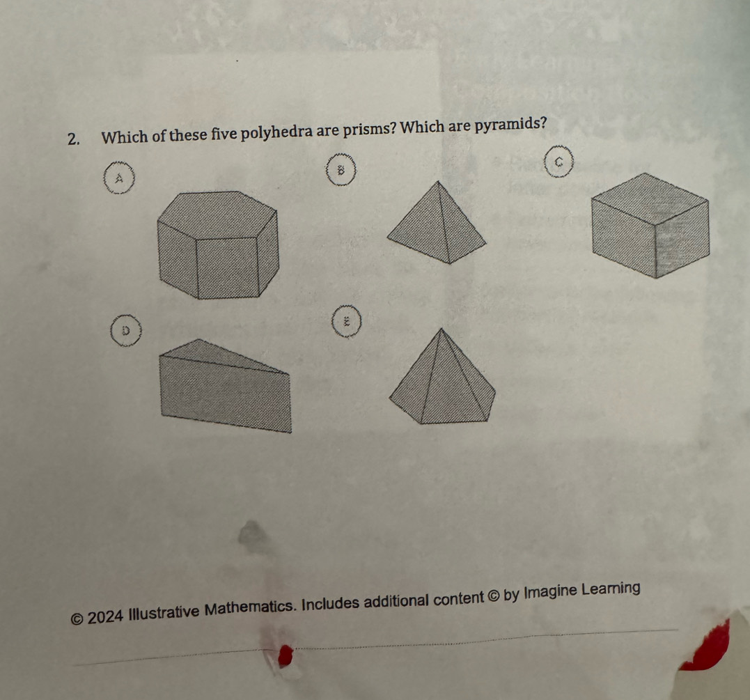 Which of these five polyhedra are prisms? Which are pyramids? 
A 
B 
C 
D 
© 2024 Illustrative Mathematics. Includes additional content © by Imagine Learning