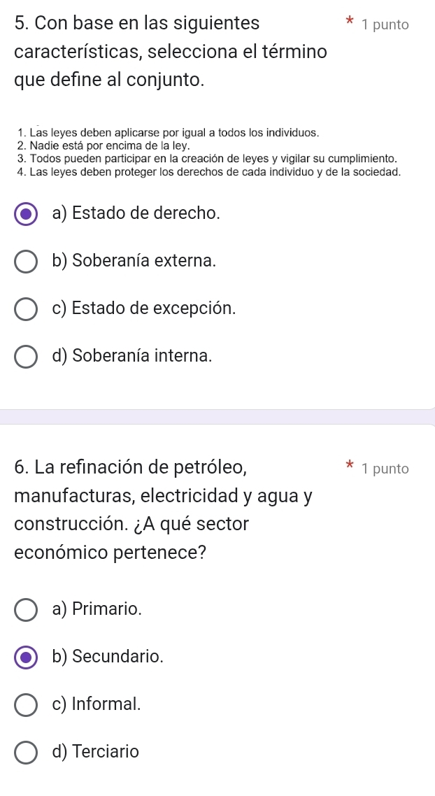 Con base en las siguientes 1 punto
características, selecciona el término
que define al conjunto.
1. Las leyes deben aplicarse por igual a todos los individuos.
2. Nadie está por encima de la ley.
3. Todos pueden participar en la creación de leyes y vigilar su cumplimiento.
4. Las leyes deben proteger los derechos de cada individuo y de la sociedad.
a) Estado de derecho.
b) Soberanía externa.
c) Estado de excepción.
d) Soberanía interna.
6. La refinación de petróleo, 1 punto
manufacturas, electricidad y agua y
construcción. ¿A qué sector
económico pertenece?
a) Primario.
b) Secundario.
c) Informal.
d) Terciario