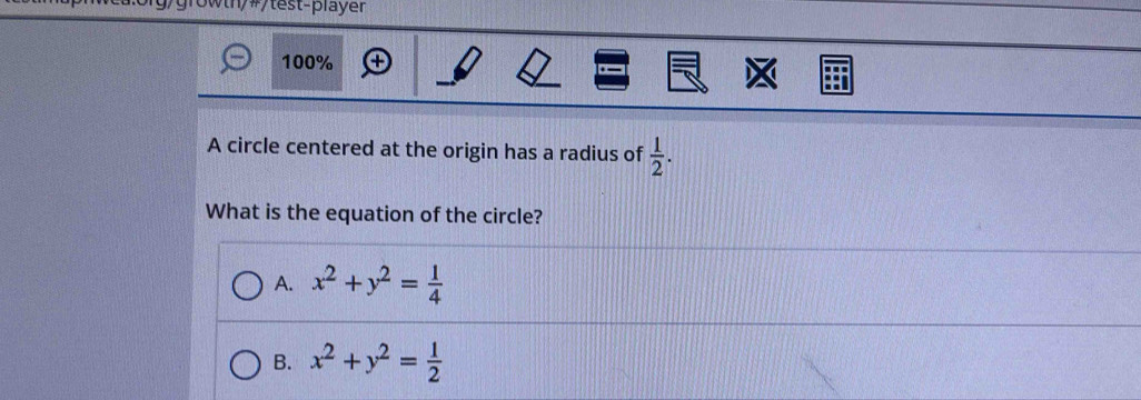 10wth/#/test-player
100%
A circle centered at the origin has a radius of  1/2 . 
What is the equation of the circle?
A. x^2+y^2= 1/4 
B. x^2+y^2= 1/2 