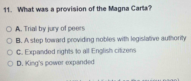 What was a provision of the Magna Carta?
A. Trial by jury of peers
B. A step toward providing nobles with legislative authority
C. Expanded rights to all English citizens
D. King's power expanded