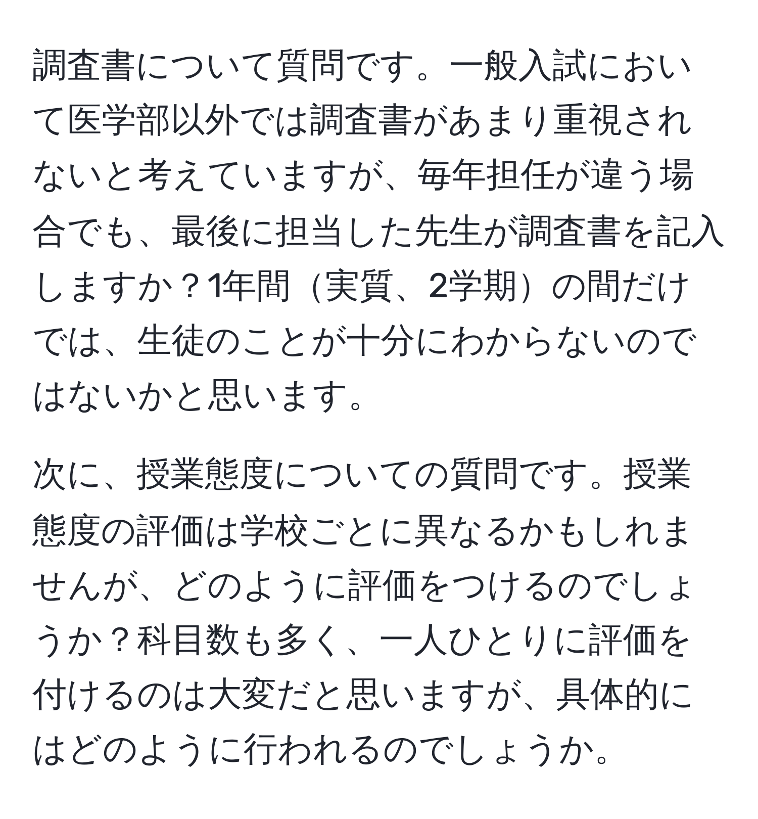 調査書について質問です。一般入試において医学部以外では調査書があまり重視されないと考えていますが、毎年担任が違う場合でも、最後に担当した先生が調査書を記入しますか？1年間実質、2学期の間だけでは、生徒のことが十分にわからないのではないかと思います。

次に、授業態度についての質問です。授業態度の評価は学校ごとに異なるかもしれませんが、どのように評価をつけるのでしょうか？科目数も多く、一人ひとりに評価を付けるのは大変だと思いますが、具体的にはどのように行われるのでしょうか。