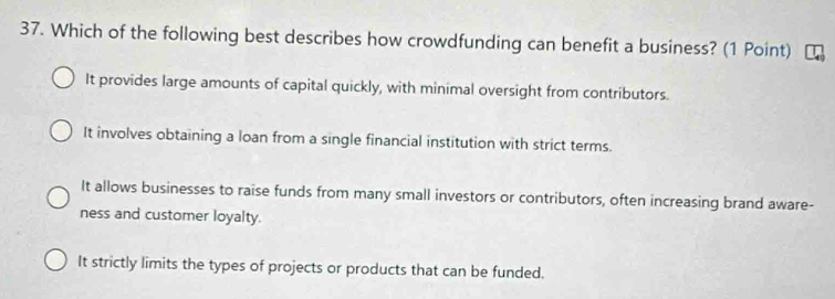 Which of the following best describes how crowdfunding can benefit a business? (1 Point)
It provides large amounts of capital quickly, with minimal oversight from contributors.
It involves obtaining a loan from a single financial institution with strict terms.
It allows businesses to raise funds from many small investors or contributors, often increasing brand aware-
ness and customer loyalty.
It strictly limits the types of projects or products that can be funded.