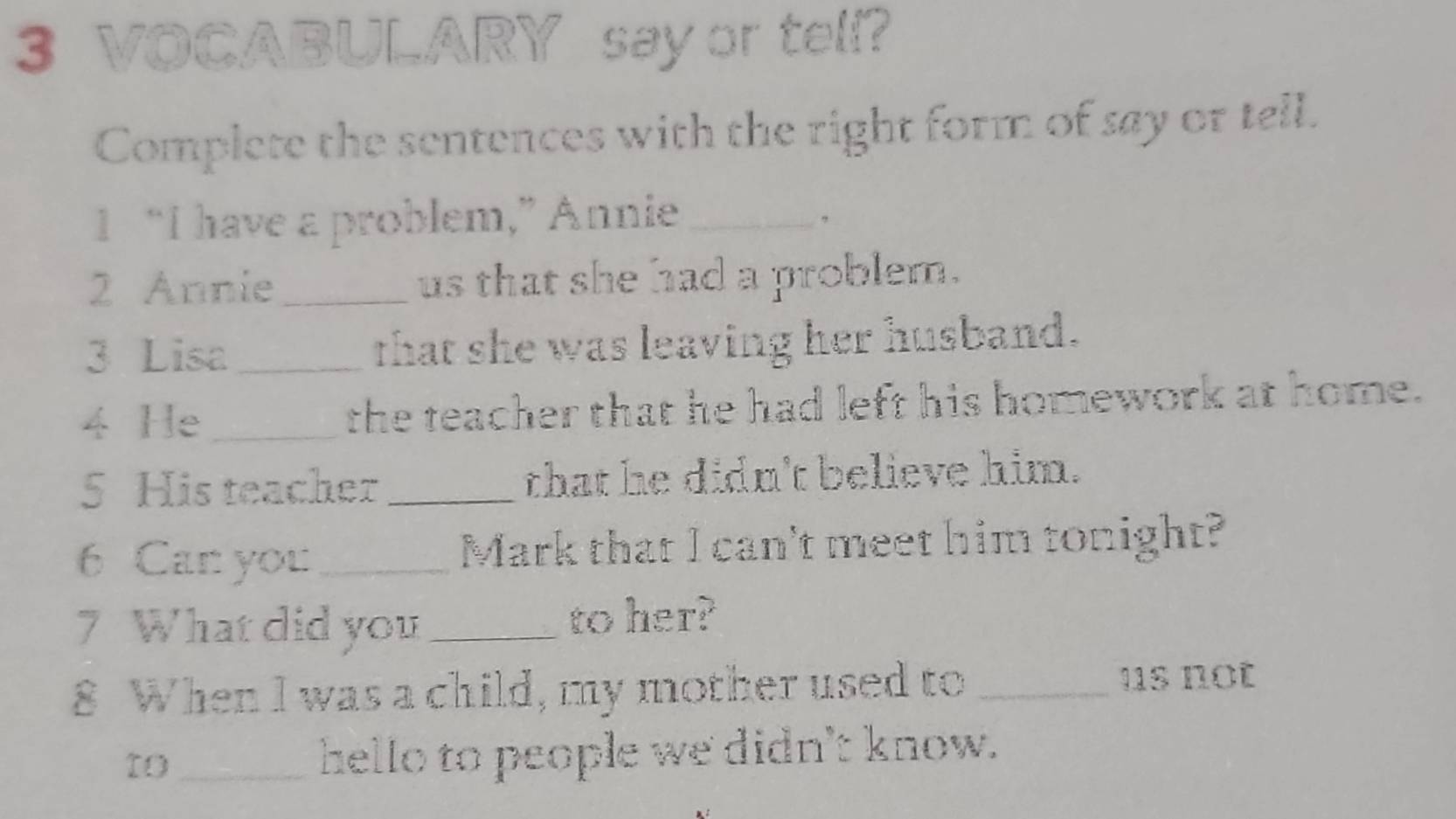 VOCABULARY say or tell? 
Complete the sentences with the right form of say or tell. 
1 “I have a problem,” Annie_ 
2 Annie _us that she had a problem. 
3 Lisa_ that she was leaving her husband. 
4 He_ the teacher that he had left his homework at home. 
5 His teacher_ that he didn't believe him. 
6 Can you _Mark that I can't meet him tonight? 
7 What did you _to her? 
8 When I was a child, my mother used to_ 
us not 
to _hello to people we didn't know.