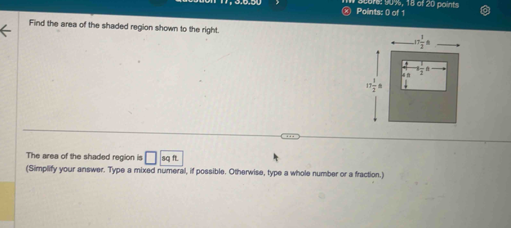 Score: 90%, 18 of 20 points
Ⓧ Points: 0 of 1
Find the area of the shaded region shown to the right.
The area of the shaded region is □ sqft
(Simplify your answer. Type a mixed numeral, if possible. Otherwise, type a whole number or a fraction.)