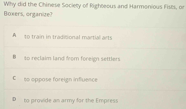 Why did the Chinese Society of Righteous and Harmonious Fists, or
Boxers, organize?
A to train in traditional martial arts
B to reclaim land from foreign settlers
Cto oppose foreign influence
D to provide an army for the Empress