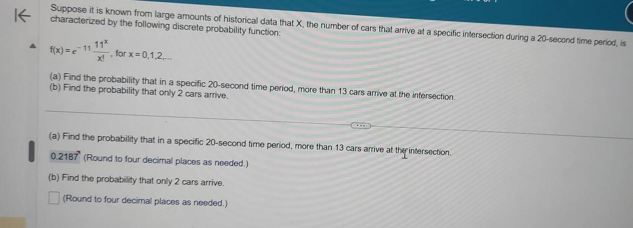 Suppose it is known from large amounts of historical data that X, the number of cars that arrive at a specific intersection during a 20-second time period, is 
characterized by the following discrete probability function:
f(x)=e^(-11) 11^x/x!  , for x=0,1,2,... 
(a) Find the probability that in a specific 20-second time period, more than 13 cars arrive at the intersection. 
(b) Find the probability that only 2 cars arrive. 
(a) Find the probability that in a specific 20-second time period, more than 13 cars arrive at the intersection.
0 2187 (Round to four decimal places as needed.) 
(b) Find the probability that only 2 cars arrive. 
(Round to four decimal places as needed.)