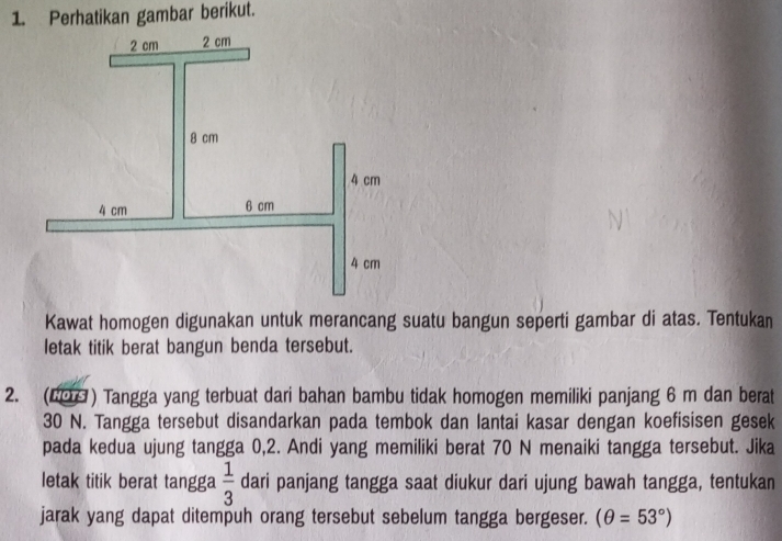 Perhatikan gambar berikut. 
Kawat homogen digunakan untuk merancang suatu bangun seperti gambar di atas. Tentukan 
letak titik berat bangun benda tersebut. 
2. (2 ) Tangga yang terbuat dari bahan bambu tidak homogen memiliki panjang 6 m dan berat
30 N. Tangga tersebut disandarkan pada tembok dan lantai kasar dengan koefisisen gesek 
pada kedua ujung tangga 0, 2. Andi yang memiliki berat 70 N menaiki tangga tersebut. Jika 
letak titik berat tangga  1/3  dari panjang tangga saat diukur dari ujung bawah tangga, tentukan 
jarak yang dapat ditempuh orang tersebut sebelum tangga bergeser. (θ =53°)