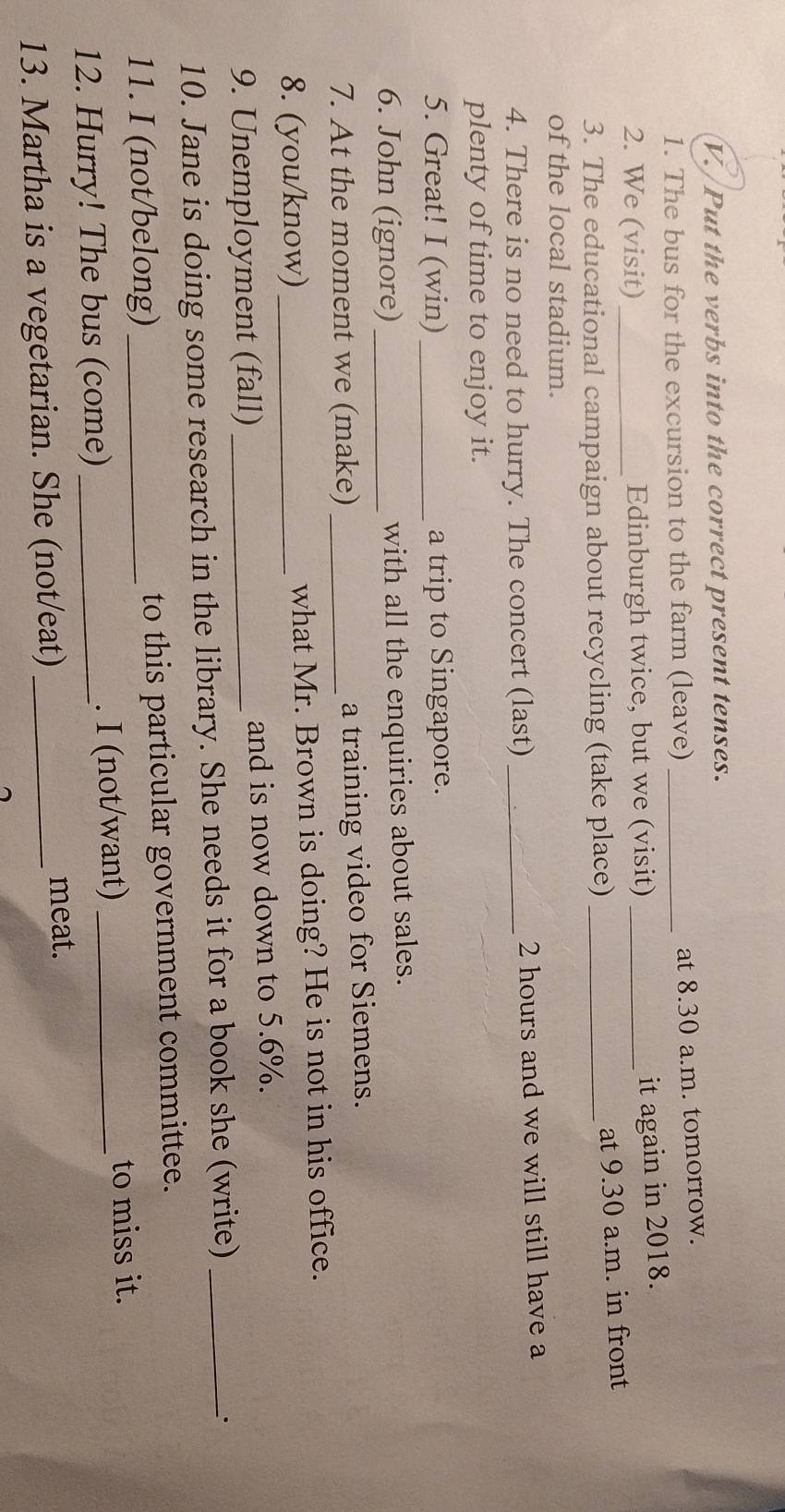 Put the verbs into the correct present tenses. 
1. The bus for the excursion to the farm (leave)_ 
at 8.30 a.m. tomorrow. 
2. We (visit)_ Edinburgh twice, but we (visit)_ 
it again in 2018. 
3. The educational campaign about recycling (take place) _at 9.30 a.m. in front 
of the local stadium. 
4. There is no need to hurry. The concert (last) _ 2 hours and we will still have a 
plenty of time to enjoy it. 
5. Great! I (win) _a trip to Singapore. 
6. John (ignore) _with all the enquiries about sales. 
7. At the moment we (make) _a training video for Siemens. 
8. (you/know) _what Mr. Brown is doing? He is not in his office. 
9. Unemployment (fall) _and is now down to 5.6%. 
10. Jane is doing some research in the library. She needs it for a book she (write)_ 
. 
11. I (not/belong) _to this particular government committee. 
12. Hurry! The bus (come)_ . I (not/want)_ 
to miss it. 
13. Martha is a vegetarian. She (not/eat)_ meat.