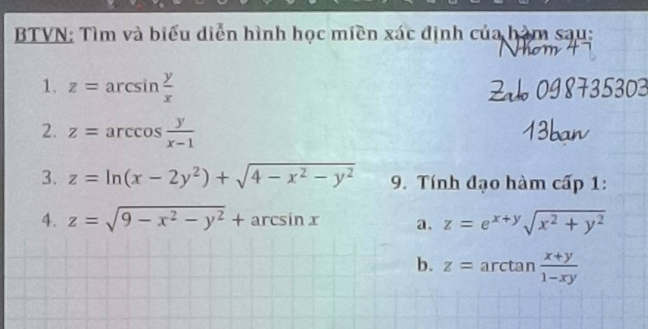 BTVN: Tìm và biểu diễn hình học miền xác định của hàm sau: 
1. z=arcsin  y/x 
2. z=arccos  y/x-1 
3. z=ln (x-2y^2)+sqrt(4-x^2-y^2) 9. Tính đạo hàm cấp 1: 
4. z=sqrt(9-x^2-y^2)+arcsin x z=e^(x+y)sqrt(x^2+y^2)
a. 
b. z=arctan  (x+y)/1-xy 