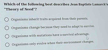 Which of the following best describes Jean Baptiste Lamarck’s
"Theory of Need"?
Organisms inherit traits acquired from their parents.
Organisms change because they need to adapt to survive.
Organisms with mutations have a survival advantage.
Organisms only evolve when their environment changes.