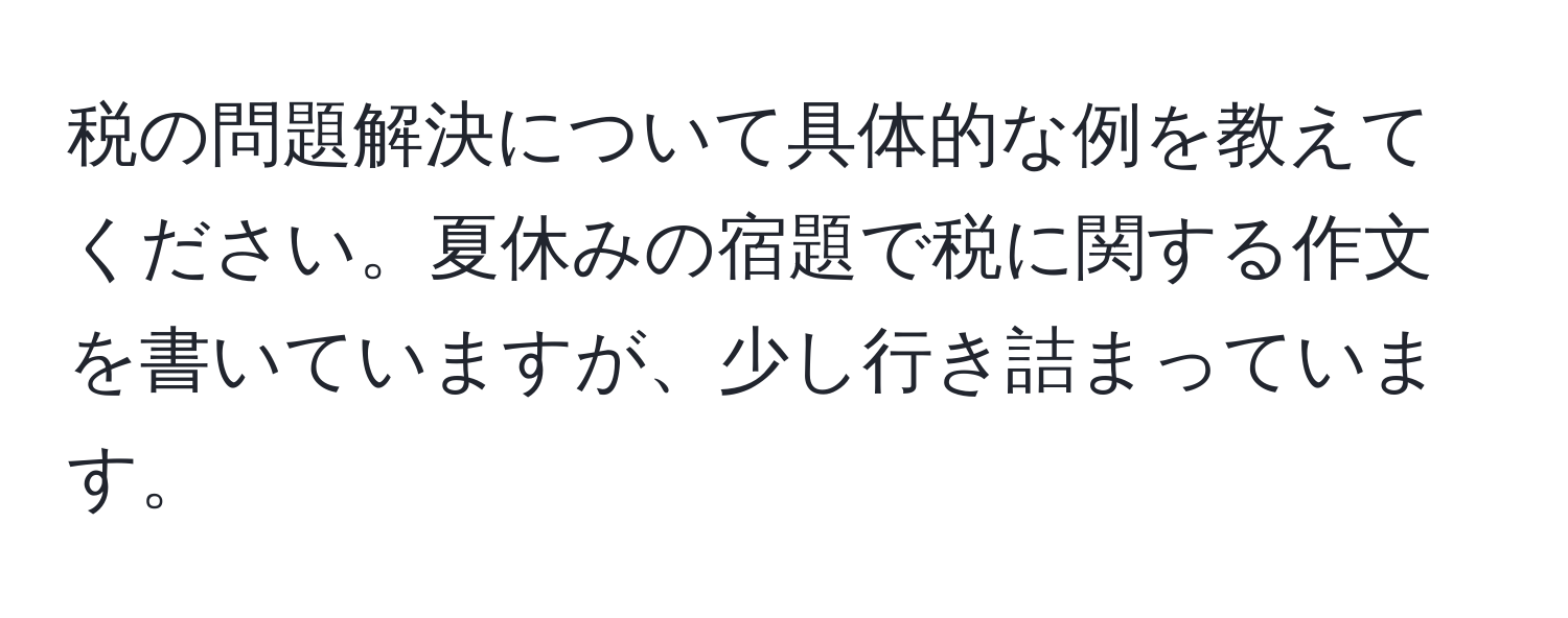 税の問題解決について具体的な例を教えてください。夏休みの宿題で税に関する作文を書いていますが、少し行き詰まっています。