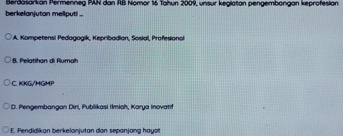 Berdasarkan Permenneg PAN dan RB Nomor 16 Tahun 2009, unsur keglatan pengembangan keprofesian
berkelanjutan meliputi ...
A. Kompetensi Pedagogik, Kepribadian, Sosial, Profesional
B. Pelatihan di Rumah
C. KKG/MGMP
D. Pengembangan Diri, Publikasi Ilmiah, Karya Inovatif
E. Pendidikan berkelanjutan dan sepanjang hayat