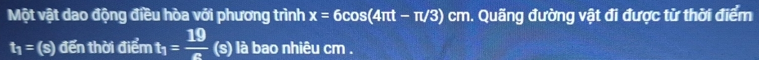 Một vật dao động điều hòa với phương trình x=6cos (4π t-π /3) cm. Quãng đường vật đi được từ thời điểm
t_1= (s) đến thời điểm t_1= 19/e  (s) là bao nhiêu cm.