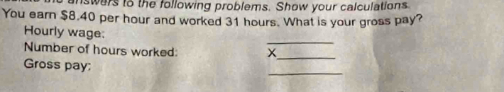 nswers to the following problems. Show your calculations 
You earn $8.40 per hour and worked 31 hours. What is your gross pay? 
_ 
Hourly wage: 
_ 
Number of hours worked: 
_ 
Gross pay;