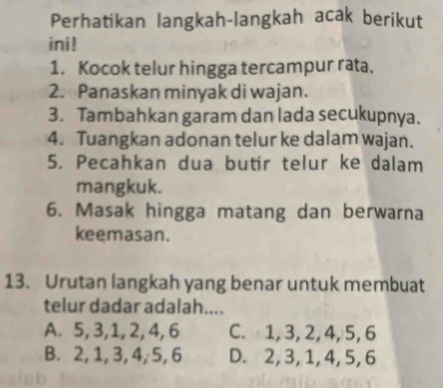 Perhatikan langkah-langkah acak berikut
ini!
1. Kocok telur hingga tercampur rata.
2. Panaskan minyak di wajan.
3. Tambahkan garam dan lada secukupnya.
4. Tuangkan adonan telur ke dalam wajan.
5. Pecahkan dua butir telur ke dalam
mangkuk.
6. Masak hingga matang dan berwarna
keemasan.
13. Urutan langkah yang benar untuk membuat
telur dadar adalah....
A. 5, 3, 1, 2, 4, 6 C. 1, 3, 2, 4, 5, 6
B. 2, 1, 3, 4, 5, 6 D. 2, 3, 1, 4, 5, 6