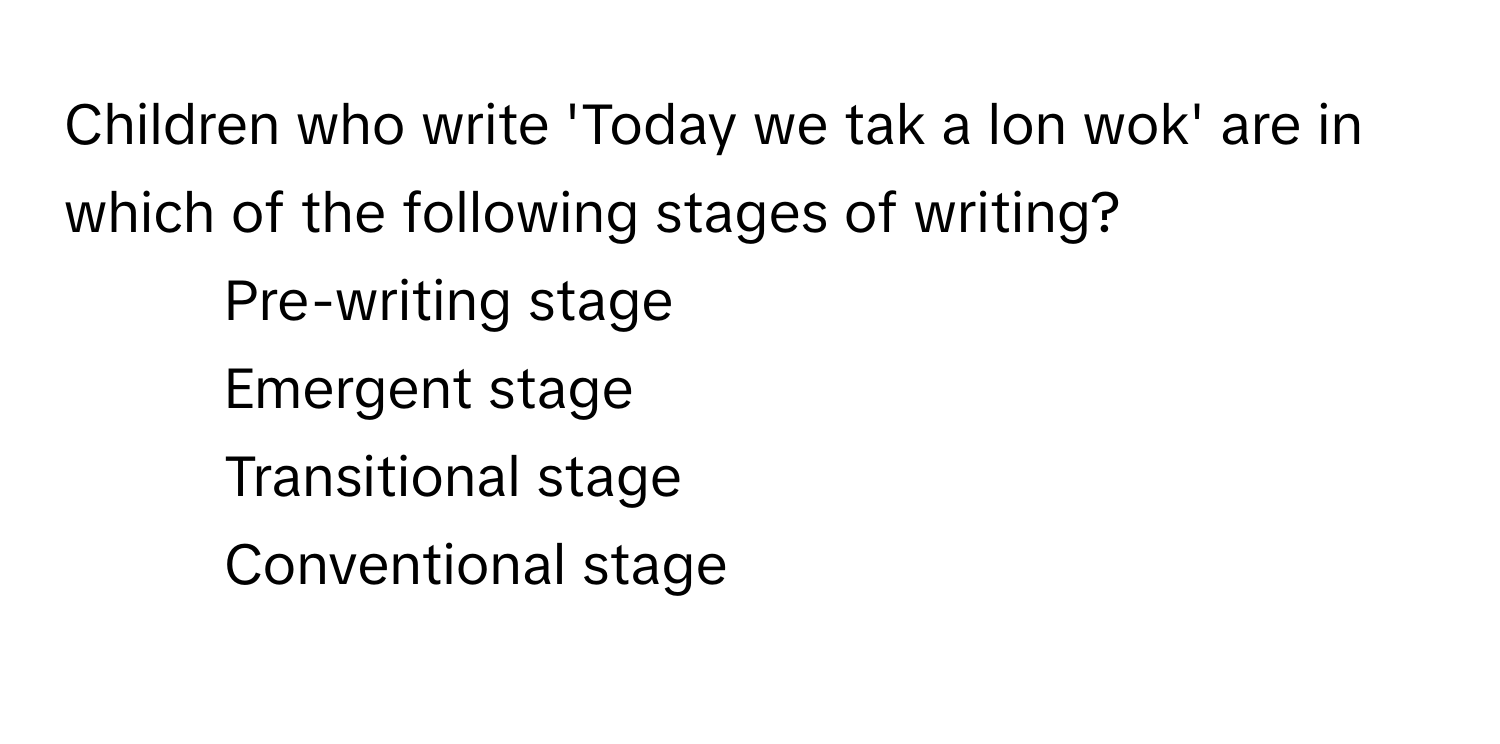 Children who write 'Today we tak a lon wok' are in which of the following stages of writing?

1) Pre-writing stage 
2) Emergent stage 
3) Transitional stage 
4)  Conventional stage