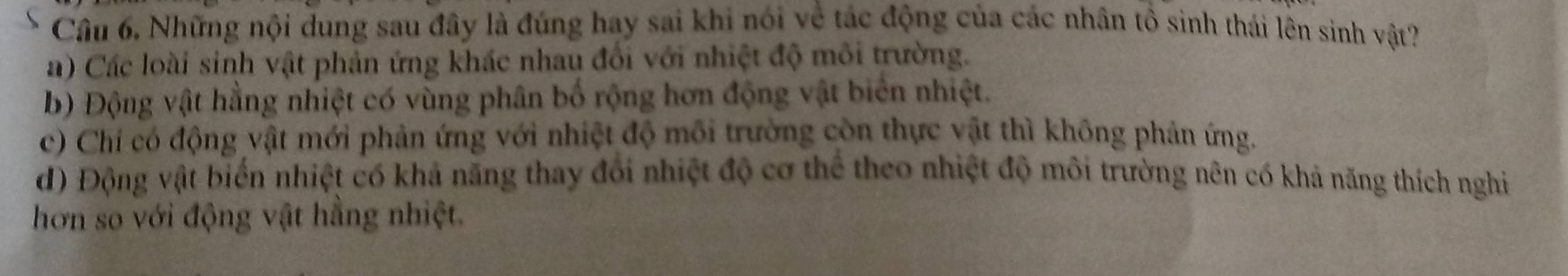 Những nội dung sau đây là đúng hay sai khi nói về tác động của các nhân tổ sinh thái lên sinh vật?
a) Các loài sinh vật phản ứng khác nhau đối với nhiệt độ môi trường.
b) Động vật hằng nhiệt có vùng phân bố rộng hơn động vật biên nhiệt.
c) Chi có động vật mới phản ứng với nhiệt độ môi trường còn thực vật thì không phản ứng.
d) Động vật biển nhiệt có khả năng thay đổi nhiệt độ cơ thể theo nhiệt độ môi trường nên có khả năng thích nghi
hơn so với động vật hằng nhiệt.