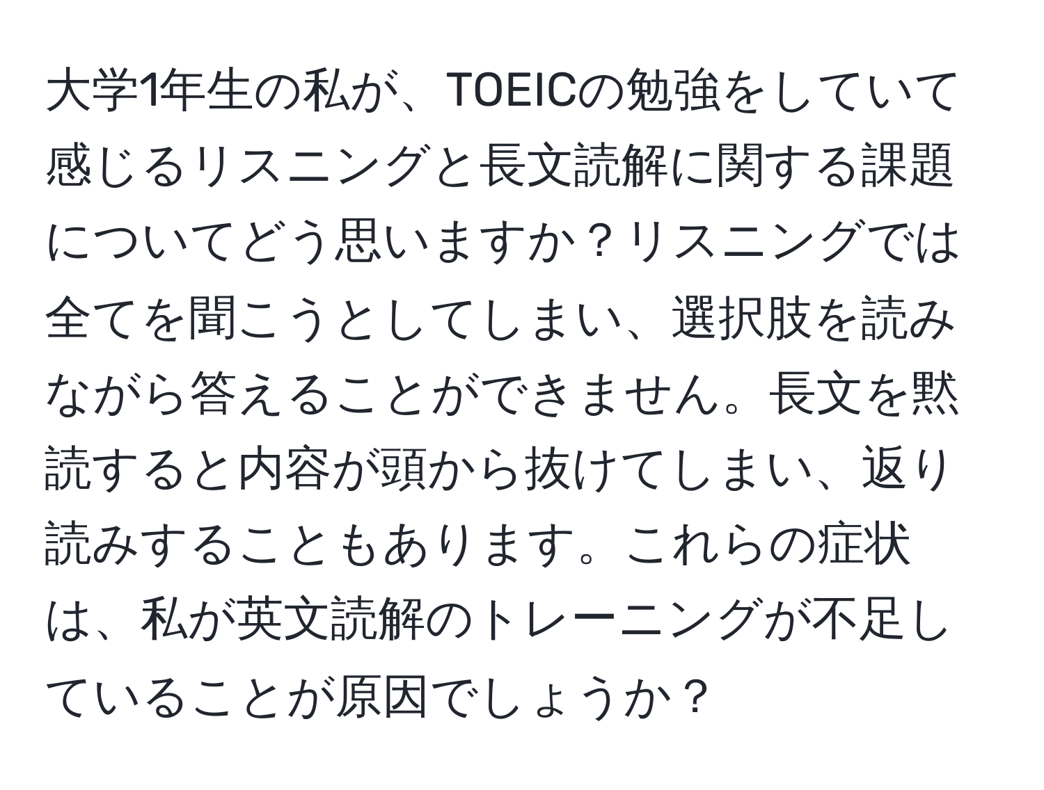 大学1年生の私が、TOEICの勉強をしていて感じるリスニングと長文読解に関する課題についてどう思いますか？リスニングでは全てを聞こうとしてしまい、選択肢を読みながら答えることができません。長文を黙読すると内容が頭から抜けてしまい、返り読みすることもあります。これらの症状は、私が英文読解のトレーニングが不足していることが原因でしょうか？