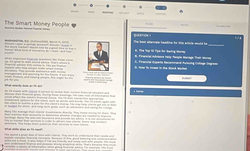 NEADY READ RESPOND REFLECT I0TE STREtcH
The Smart Money People 10-00 NOTES
Lancial Litera
_
QUESTION 1 1 /8
_
WASHINGTON, D.C. (Achieve3000, March 11, 2013).The best alternate headline for this article would be
Should I open a savings account? Should I invest in
the stock market? Would now be a good time to buy aA. The Top 10 Tips for Saving Money
home? What kind of insurance do I need—and how
much? 8. Financial Advisors Help People Manage Their Money
When important financial questions like these comeC. Financial Experts Recommend Pursuing College Degrees
up, it's good to seek sound advice. That's where a
financial advisor (FA) comes in. FAs are financeD. How To Invest in the Stock Market
experts who help people make smart money 
decisions. They provide assistance with money Phcro crest and all reated enage
management and planning for the future. If you enjoy Guret of Laboe ttutstics
math, finance, and helping people, this might be the Financal advitors are finance
job for you. exgents who help people manage money in amarl wrys . SUBMIT
What exactly does an FA do?
An FA meets with clients in person to review their current financial situation and  Extras
discuss their financial goals. During these meetings, FAs take note of information that
could affect the client's financial future. The FA then researches appropriate
investment options for the client, such as stocks and bonds. The FA meets again with
the client to outline a plan for the client's money. FAs may help clients get out of debt
or budget for short- and long-term goals, such as retirement and saving for college.
Many FAs manage their clients' investments directly. They invest money for them. They
then monitor their accounts to determine whether changes are needed to improve
earnings. Many FAs also sell insurance and provide tax advice. It is not uncommon for
FAs to market their servicea in order to attract new clients. Some may conduct
seminars. This helps them publicize their services to new clients.
What skills does an FA need?
FAs spend a great deal of time with clients. They work to understand their needs and
explain complex financial concepts. Because of this, good listening and communication
skills are a must. It also helps if FAs are friendly and relate well with people. FAs must
also understand finance and possess strong analytical skills. That's because they must
consider a variety of information when giving financial advice. For example, FAs must
consider ecoenmic trands and chanses in legal remlations. They must also conside