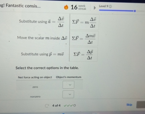 g! Fantastic consis... 16 streak week Level 9 ① 
. 
Substitute using vector a=frac △ vector v△ t sumlimits overline F=mfrac △ vector v△ t
Move the scalar m inside △ vector v sumlimits vector F=frac △ mvector v△ t
Substitute using vector p=mvector v sumlimits vector F=frac △ vector p△ t
Select the correct options in the table. 
4 of 4 Skip