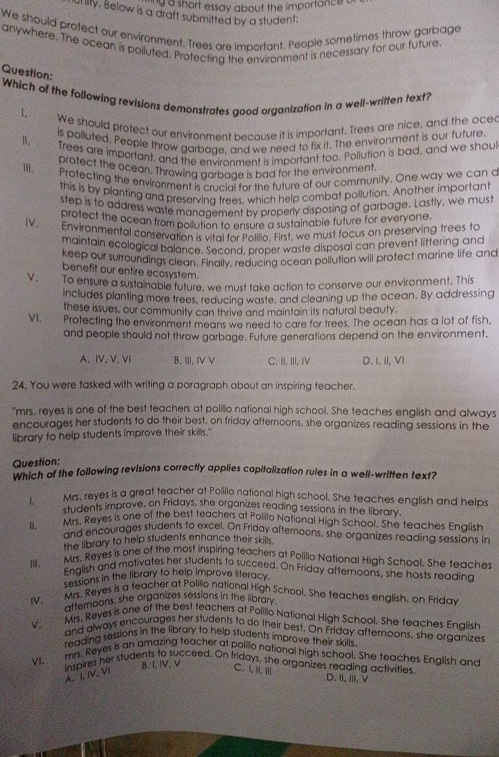 ng a short essay about the importance a
orty. Below is a draft submitted by a student:
We should protect our environment. Trees are important. People sometimes throw garbage
anywhere. The ocean is polluted. Protecting the environment is necessary for our future.
Question:
Which of the following revisions demonstrates good organization in a well-written text?
1.
We should protect our environment because it is important. Trees are nice, and the oced
Ⅱ. is polluted. People throw garbage, and we need to fix it. The environment is our future.
Trees are important, and the environment is important too. Pollution is bad, and we shoul
protect the ocean. Throwing garbage is bad for the environment.
Ⅲ、  Protecting the environment is crucial for the future of our community. One way we can d
this is by planting and preserving trees, which help combat pollution. Another important
step is to address waste management by properly disposing of garbage. Lastly, we must
protect the ocean from pollution to ensure a sustainable future for everyone.
Ⅳ. Environmental conservation is vital for Polilio. First, we must focus on preserving trees to
maintain ecological balance. Second, proper waste disposal can prevent littering and
keep our surroundings clean. Finally, reducing ocean pollution will protect marine life and
benefit our entire ecosystem.
V. To ensure a sustainable future, we must take action to conserve our environment. This
includes planting more trees, reducing waste, and cleaning up the ocean. By addressing
these issues, our community can thrive and maintain its natural beauty.
VI. Protecting the environment means we need to care for trees. The ocean has a lot of fish,
and people should not throw garbage. Future generations depend on the environment.
A. ⅣV, V, V B. III, IV V C. II, III, IV D. I, II, VI
24. You were tasked with writing a paragraph about an inspiring teacher.
"mrs. reyes is one of the best teachers at polillo national high school. She teaches english and always
encourages her students to do their best. on friday afternoons, she organizes reading sessions in the
library to help students improve their skills."
Question:
Which of the following revisions correctly applies capitalization rules in a well-written text?
1.
Mrs. reyes is a great teacher at Polillo national high school. She teaches english and helps
students improve. on Fridays, she organizes reading sessions in the library
Mrs. Reyes is one of the best teachers at Polillo National High School. She teaches English
I. and encourages students to excel. On Friday afternoons, she organizes reading sessions in
the library to help students enhance their skills.
III. Mrs. Reyes is one of the most inspiring teachers at Polillo National High School. She teaches
English and motivates her students to succeed. On Friday afternoons, she hosts reading
sessions in the library to help improve literacy.
IV. Mrs. Reyes is a teacher at Polillo national High School. She teaches english. on Friday
afternoons, she organizes sessions in the library.
V. Mrs. Reyes is one of the best teachers at Polillo National High School. She teaches English
and always encourages her students to do their best. On Friday afternoons, she organizes
reading sessions in the library to help students improve their skills.
VI.
mrs. Reyes is an amazing teacher at polillo national high school. She teaches English and
B. I, IV, V
inspires her students to succeed. On fridays, she organizes reading activities.
A. L IV. VI
C. I, I,Ⅲ
D. II, II, V