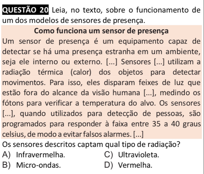 Leia, no texto, sobre o funcionamento de
um dos modelos de sensores de presença.
Como funciona um sensor de presença
Um sensor de presença é um equipamento capaz de
detectar se há uma presença estranha em um ambiente,
seja ele interno ou externo. [...] Sensores [...] utilizam a
radiação térmica (calor) dos objetos para detectar
movimentos. Para isso, eles disparam feixes de luz que
estão fora do alcance da visão humana [...], medindo os
fótons para verificar a temperatura do alvo. Os sensores
[...], quando utilizados para detecção de pessoas, são
programados para responder à faixa entre 35 a 40 graus
celsius, de modo a evitar falsos alarmes. [...]
Os sensores descritos captam qual tipo de radiação?
A) Infravermelha. C) Ultravioleta.
B) Micro-ondas. D) Vermelha.