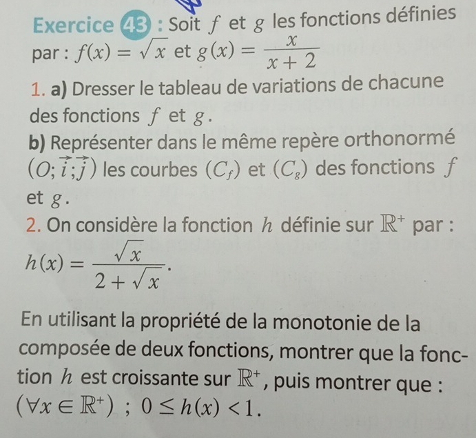 Soit fetg les fonctions définies 
par : f(x)=sqrt(x) et g(x)= x/x+2 
1. a) Dresser le tableau de variations de chacune 
des fonctions f et g. 
b) Représenter dans le même repère orthonormé
(O;vector i;vector j) les courbes (C_f) et (C_8) des fonctions f
et g. 
2. On considère la fonction h définie sur R^+ par :
h(x)= sqrt(x)/2+sqrt(x) . 
En utilisant la propriété de la monotonie de la 
composée de deux fonctions, montrer que la fonc- 
tion h est croissante sur R^+ , puis montrer que :
(forall x∈ R^+);0≤ h(x)<1</tex>.