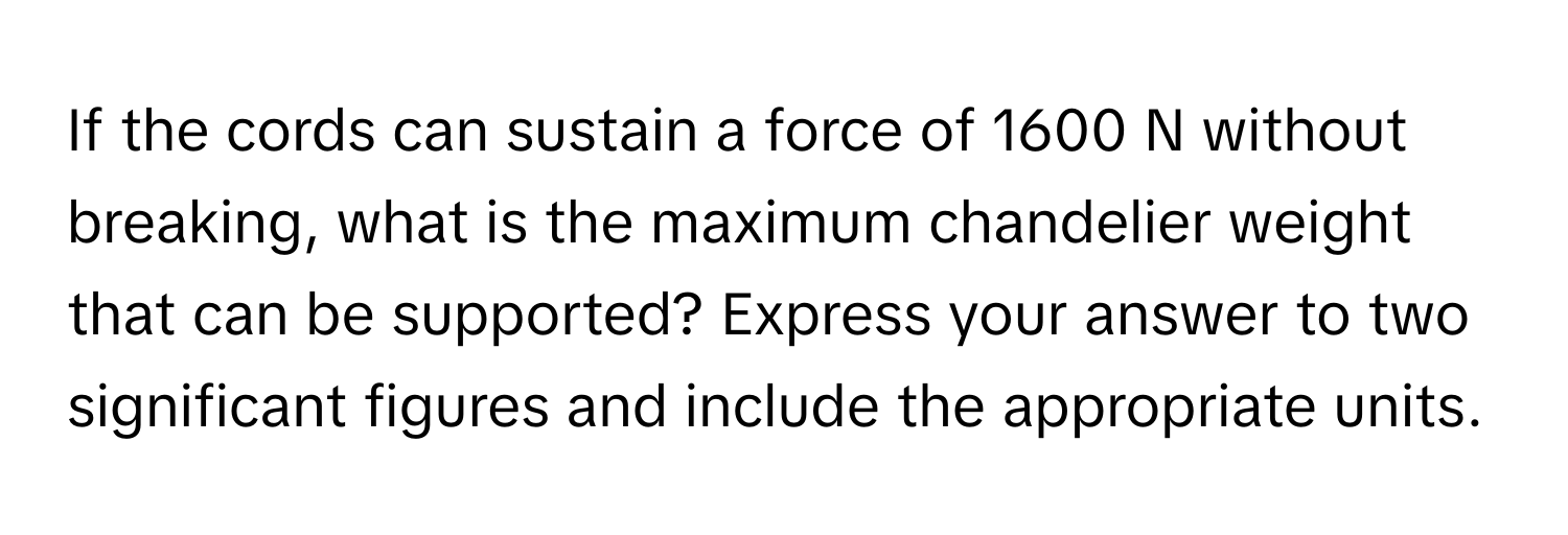 If the cords can sustain a force of 1600 N without breaking, what is the maximum chandelier weight that can be supported? Express your answer to two significant figures and include the appropriate units.