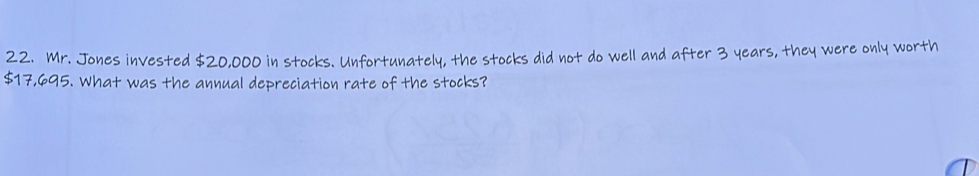 Mr. Jones invested $20,000 in stocks. Unfortunately, the stocks did not do well and after 3 years, they were only worth
$17,695. What was the annual depreciation rate of the stocks?