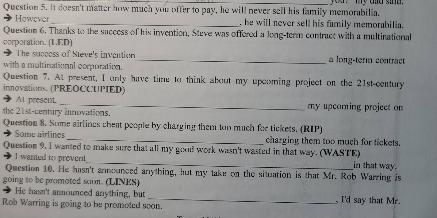 you? my dad sad. 
Question 5. It doesn't matter how much you offer to pay, he will never sell his family memorabilia. 
However _, he will never sell his family memorabilia. 
Question 6. Thanks to the success of his invention, Steve was offered a long-term contract with a multinational 
corporation. (LED) 
The success of Steve's invention_ a long-term contract 
with a multinational corporation. 
Question 7. At present, I only have time to think about my upcoming project on the 21st-century 
innovations. (PREOCCUPIED) 
At present, _my upcoming project on 
the 21st-century innovations. 
Question 8. Some airlines cheat people by charging them too much for tickets. (RIP) 
Some airlines _charging them too much for tickets. 
Question 9. I wanted to make sure that all my good work wasn't wasted in that way. (WASTE) 
I wanted to prevent_ in that way. 
Question 10. He hasn't announced anything, but my take on the situation is that Mr. Rob Warring is 
going to be promoted soon. (LINES) 
He hasn't announced anything, but _, I'd say that Mr. 
Rob Warring is going to be promoted soon.