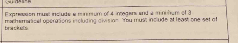 Guideline 
Expression must include a minimum of 4 integers and a minimum of 3
mathematical operations including division. You must include at least one set of 
brackets