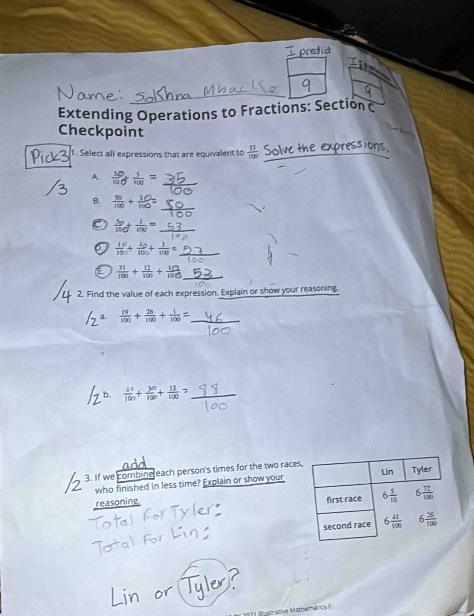 predia
Extending Operations to Fractions: Section C
Checkpoint
1. Select all expressions that are equivalent to  53/100  the expressions .
A  10/100  5/100 =
B.  50/100 + 10/100 =
C  50/100 + 3/100 =
 10/100 + 40/100 + 3/100 =
E  31/100 + 12/100 /  10/100 
2. Find the value of each expression. Explain or show your reasoning.
 19/100 + 26/100 + 1/100 =
_
_
b.  40/100 + 30/100 + 13/100 = _
3. If we combine each person's times for the two race
who finished in less time? Explain or show your
reasoning.
Iustrative Mathematics