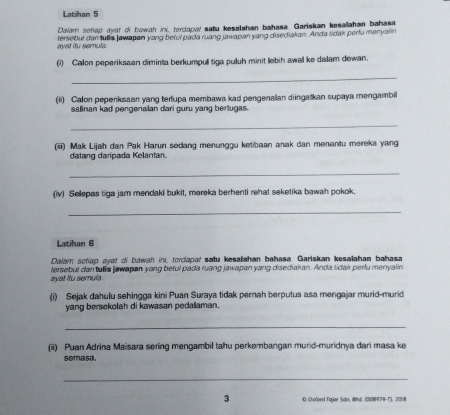 Latihan 5 
Dalam sehap ayat of bawah in, terdapar satu kesalahan bahasa. Gariskan kesallahan bahasa 
ayst iu semula fersebut dan tullia jawapan yang beful pada ruang jzwapan yang disediakan. Anda lidak perlu manyalin 
(i) Calon peperiksaan diminta berkumpull tiga puluh minit lebih awall ke dalam dewan. 
_ 
(ii) Calon peperiksaan yang terfupa membawa kad pengenallan diingatkan supaya mengambill 
salinan kad pengenalan dari guru yang bertugas. 
_ 
(iiii) Mak Lijah dan Pak Harun sedang menunggu ketibaan anak dan menantu mereka yang 
datang daripada Kelantan. 
_ 
(iv) Sellepas tiga jam mendaki bukit, mareka berhenti rehat seketika bawah pokok. 
_ 
Latihan 6 
Dalam sotiap ayat oi bawah ini, tordapar satu kesalahan bahasa. Gariskan kesalahan bahasa 
ayat ito semula. tersebut dan tulis jawapan yang beful pada ruang jawapan yang disediakan. Anda tidak perlu menyalin 
(i) Sejak dahulu sehingga kini Puan Suraya tidak pernah berputus asa mengajar murid-murid 
yang bersekolah di kawasan pedallaman. 
_ 
(ii) Puan Adrina Maisara sering mengambil tahu perkembangan murid-muridnya dari masa ke 
semasa. 
_ 
3 © Oxford Fajar Sdo, Whal, (008974-1), 2018