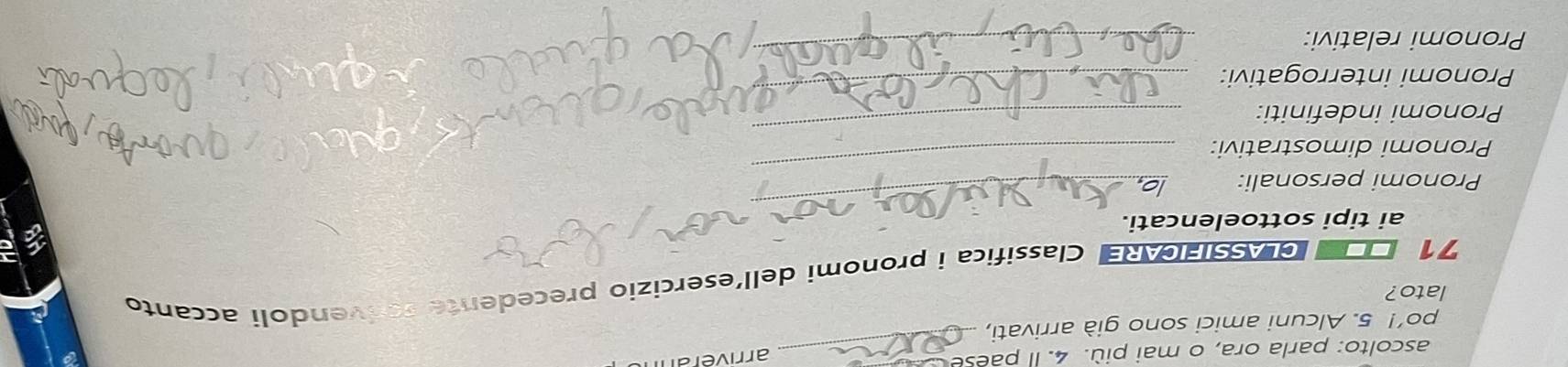 ascolto: parla ora, o mai più. 4. Il paese_ 
arriverann 
po’! 5. Alcuni amici sono già arrivati, 
lato? 
71 CLASSIFICARE Classifica i pronomi dell´esercizio precedente serivendoli accanto 
_ 
ai tipi sottoelencati. 
Pronomi personali: 
Pronomi dimostrativi: 
_ 
Pronomi indefiniti: 
_ 
Pronomi interrogativi: 
_ 
Pronomi relativi: 
_