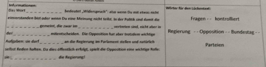 Das Wort Informationen 
_bedeutet _Widerspruch": also wenn Ou mit etwas nicht Wörter für den Lückentext: 
einverstanden bist oder wenn Du eine Meinung nicht teilst. In der Politik sind damit die Fragen - - kontrolliert 
_gemeint, die zwar im _vertreten sind, nicht aber in 
der _mitentscheiden. Die Opposition hat aber trotzdem wichtige Regierung - - Opposition - - Bundestag - - 
Aufgaben: sie darf_ an die Regierung im Parlament stellen und natürlich Parteien 
selbst Reden halten. Da dies öffentlich erfolgt, spielt die Opposition eine wichtige Rolle: 
sin_ die Regierung!