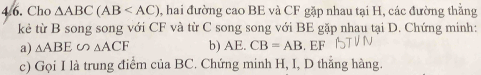 Cho △ ABC(AB , hai đường cao BE và CF gặp nhau tại H, các đường thăng 
kẻ từ B song song với CF và từ C song song với BE gặp nhau tại D. Chứng minh: 
a) △ ABE∽ △ ACF b) AE. CB=AB. EF
c) Gọi I là trung điểm của BC. Chứng minh H, I, D thẳng hàng.