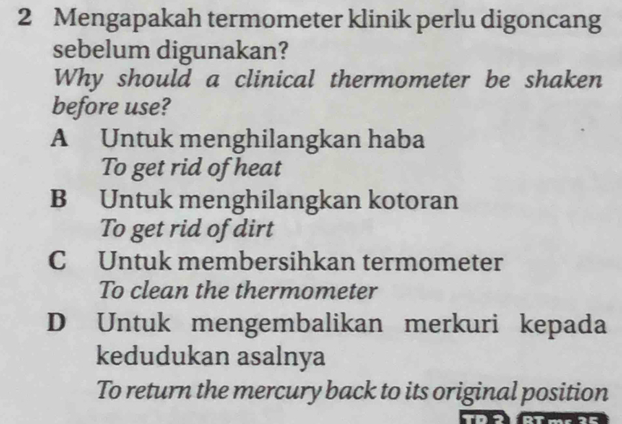 Mengapakah termometer klinik perlu digoncang
sebelum digunakan?
Why should a clinical thermometer be shaken
before use?
A Untuk menghilangkan haba
To get rid of heat
B Untuk menghilangkan kotoran
To get rid of dirt
C Untuk membersihkan termometer
To clean the thermometer
D Untuk mengembalikan merkuri kepada
kedudukan asalnya
To return the mercury back to its original position