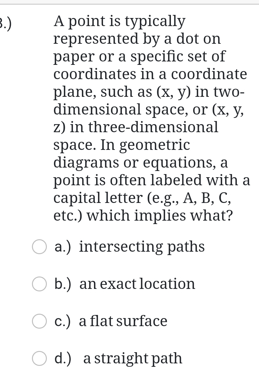 .) A point is typically
represented by a dot on
paper or a specific set of
coordinates in a coordinate
plane, such as (x,y) in two-
dimensional space, or (x, y,
z) in three-dimensional
space. In geometric
diagrams or equations, a
point is often labeled with a
capital letter (e.g., A, B, C,
etc.) which implies what?
a.) intersecting paths
b.) an exact location
c.) a flat surface
d.) a straight path