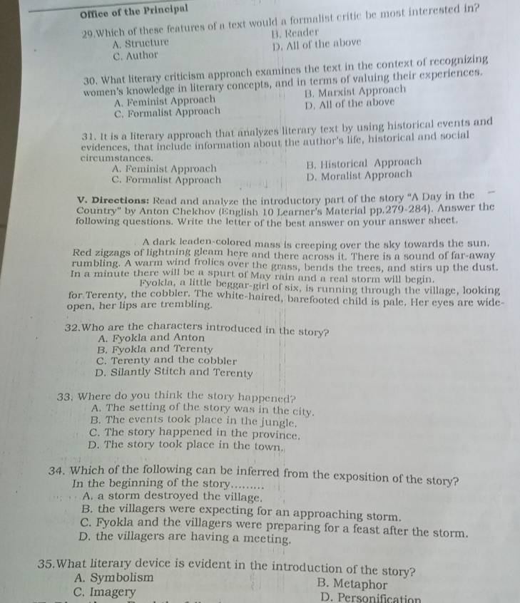 Office of the Principal
29.Which of these features of a text would a formalist critic be most interested in?
A. Structure B. Reader
C. Author D. All of the above
30. What literary criticism approach examines the text in the context of recognizing
women's knowledge in literary concepts, and in terms of valuing their experiences.
A. Feminist Approach B. Marxist Approach
C. Formalist Approach D. All of the above
31. It is a literary approach that analyzes literary text by using historical events and
evidences, that include information about the author's life, historical and social
circumstances.
A. Feminist Approach B. Historical Approach
C. Formalist Approach D. Moralist Approach
V. Directions: Read and analyze the introductory part of the story ''A Day in the
Country" by Anton Chekhov (English 10 Learner's Material pp.279-284). Answer the
following questions. Write the letter of the best answer on your answer sheet.
A dark leaden-colored mass is creeping over the sky towards the sun.
Red zigzags of lightning gleam here and there across it. There is a sound of far-away
rumbling. A warm wind frolics over the grass, bends the trees, and stirs up the dust.
In a minute there will be a spurt of May rain and a real storm will begin.
Fyokla, a little beggar-girl of six, is running through the village, looking
for Terenty, the cobbler. The white-haired, barefooted child is pale. Her eyes are wide-
open, her lips are trembling.
32.Who are the characters introduced in the story?
A. Fyokla and Anton
B. Fyokla and Terenty
C. Terenty and the cobbler
D. Silantly Stitch and Terenty
33. Where do you think the story happened?
A. The setting of the story was in the city.
B. The events took place in the jungle.
C. The story happened in the province.
D. The story took place in the town.
34. Which of the following can be inferred from the exposition of the story?
In the beginning of the story........
A. a storm destroyed the village.
B. the villagers were expecting for an approaching storm.
C. Fyokla and the villagers were preparing for a feast after the storm.
D. the villagers are having a meeting.
35.What literary device is evident in the introduction of the story?
A. Symbolism B. Metaphor
C. Imagery D. Personification