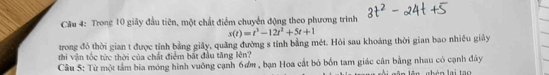 Trong 10 giây đầu tiên, một chất điểm chuyển động theo phương trình
s(t)=t^3-12t^2+5t+1
trong đó thời gian t được tính bằng giây, quãng đường s tính bằng mét. Hỏi sau khoảng thời gian bao nhiêu giây 
thì vận tốc tức thời của chất điểm bắt đầu tăng lên? 
Câu 5: Từ một tầm bìa mỏng hình vuông cạnh 6dm , bạn Hoa cắt bỏ bốn tam giác cân bằng nhau có cạnh đáy 
lên lên ghép lại tao